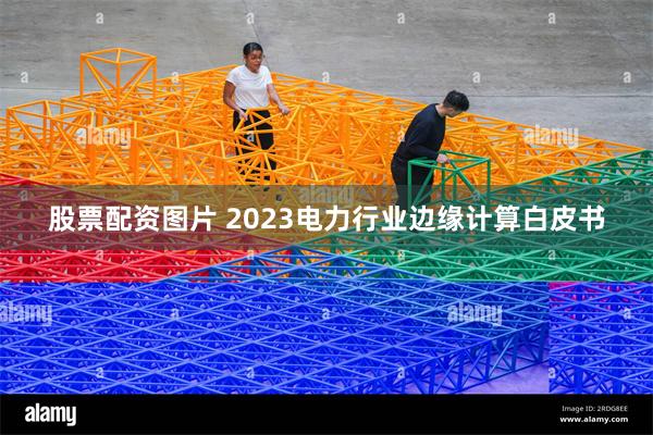 股票配资图片 2023电力行业边缘计算白皮书