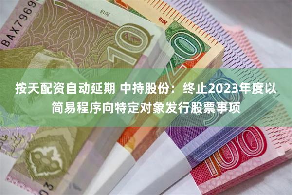 按天配资自动延期 中持股份：终止2023年度以简易程序向特定对象发行股票事项