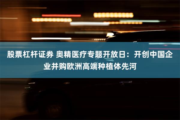 股票杠杆证券 奥精医疗专题开放日：开创中国企业并购欧洲高端种植体先河