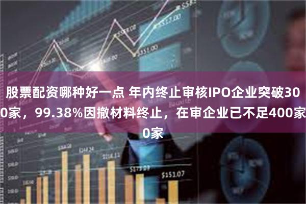 股票配资哪种好一点 年内终止审核IPO企业突破300家，99.38%因撤材料终止，在审企业已不足400家