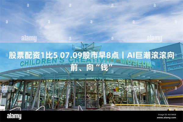 股票配资1比5 07.09股市早8点丨AI巨潮滚滚向前、向“钱”