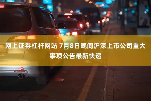 网上证劵杠杆网站 7月8日晚间沪深上市公司重大事项公告最新快递