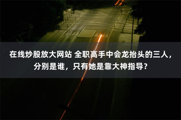 在线炒股放大网站 全职高手中会龙抬头的三人，分别是谁，只有她是靠大神指导？